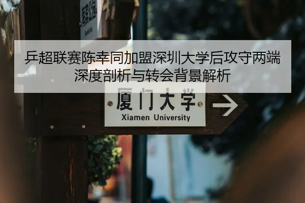 乒超联赛陈幸同加盟深圳大学后攻守两端深度剖析与转会背景解析